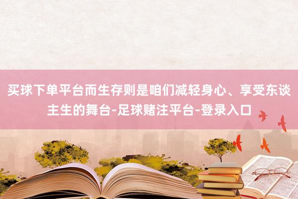 买球下单平台而生存则是咱们减轻身心、享受东谈主生的舞台-足球赌注平台-登录入口