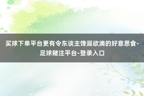 买球下单平台更有令东谈主馋涎欲滴的好意思食-足球赌注平台-登录入口