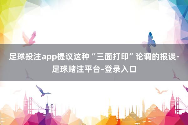 足球投注app提议这种“三面打印”论调的报谈-足球赌注平台-登录入口