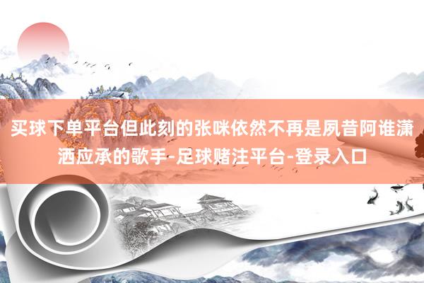 买球下单平台但此刻的张咪依然不再是夙昔阿谁潇洒应承的歌手-足球赌注平台-登录入口