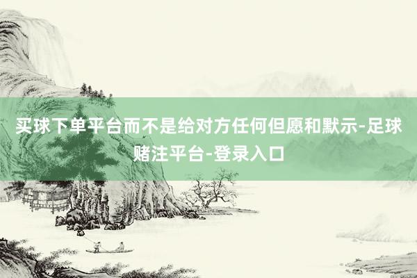 买球下单平台而不是给对方任何但愿和默示-足球赌注平台-登录入口