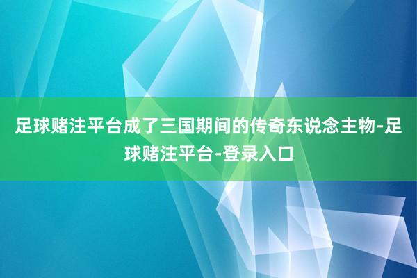 足球赌注平台成了三国期间的传奇东说念主物-足球赌注平台-登录入口