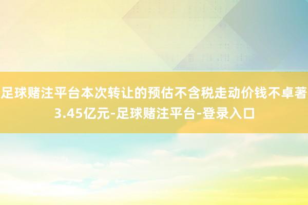 足球赌注平台本次转让的预估不含税走动价钱不卓著3.45亿元-足球赌注平台-登录入口