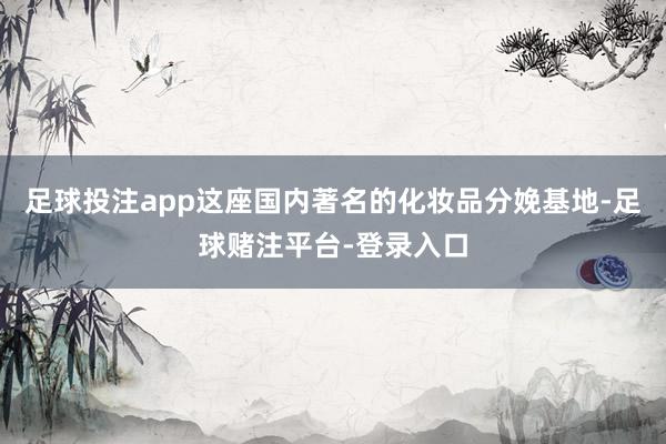 足球投注app这座国内著名的化妆品分娩基地-足球赌注平台-登录入口