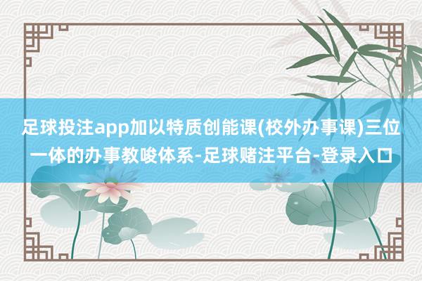 足球投注app加以特质创能课(校外办事课)三位一体的办事教唆体系-足球赌注平台-登录入口