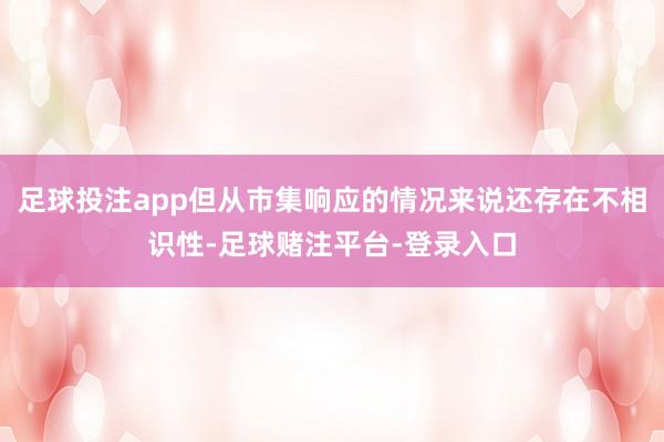 足球投注app但从市集响应的情况来说还存在不相识性-足球赌注平台-登录入口