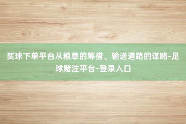 买球下单平台从粮草的筹措、输送道路的谋略-足球赌注平台-登录入口