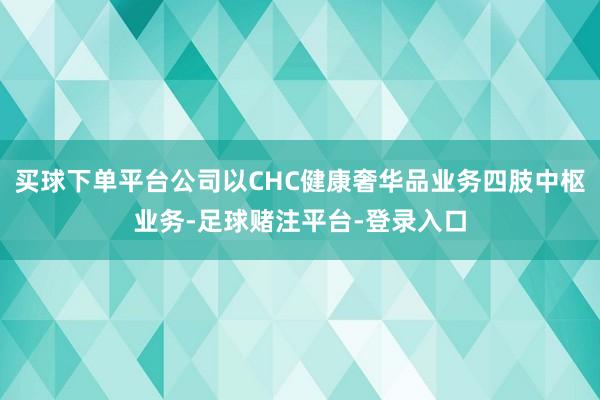 买球下单平台公司以CHC健康奢华品业务四肢中枢业务-足球赌注平台-登录入口