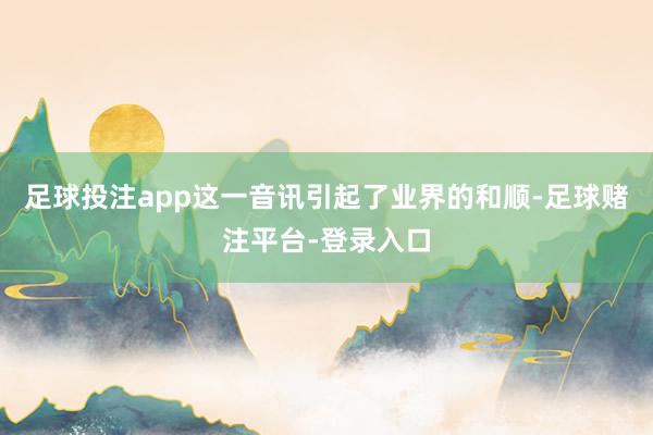 足球投注app这一音讯引起了业界的和顺-足球赌注平台-登录入口