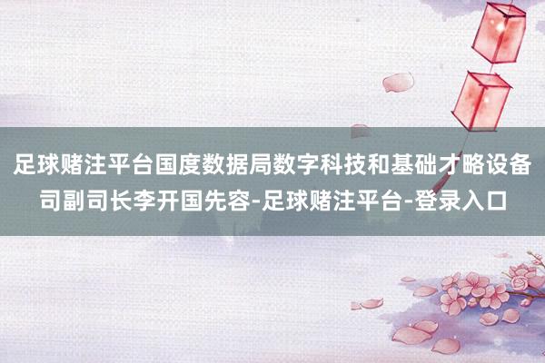 足球赌注平台国度数据局数字科技和基础才略设备司副司长李开国先容-足球赌注平台-登录入口