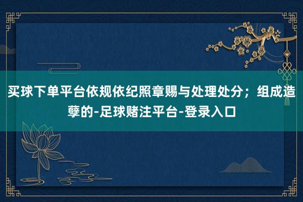 买球下单平台依规依纪照章赐与处理处分；组成造孽的-足球赌注平台-登录入口