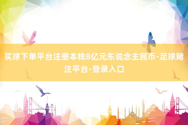 买球下单平台注册本钱8亿元东说念主民币-足球赌注平台-登录入口
