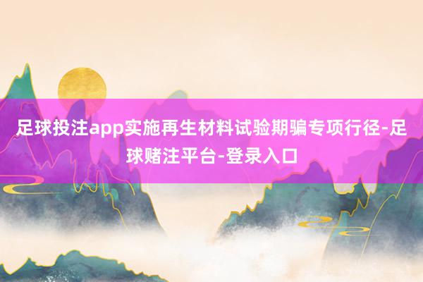 足球投注app实施再生材料试验期骗专项行径-足球赌注平台-登录入口