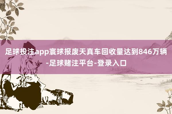 足球投注app寰球报废天真车回收量达到846万辆-足球赌注平台-登录入口