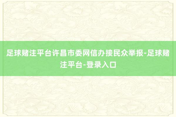 足球赌注平台许昌市委网信办接民众举报-足球赌注平台-登录入口
