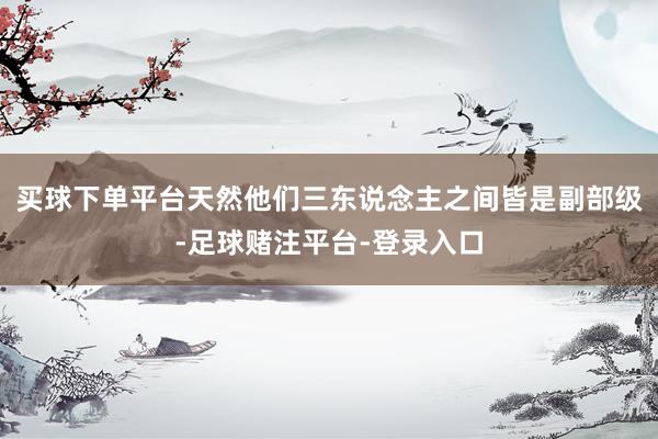 买球下单平台天然他们三东说念主之间皆是副部级-足球赌注平台-登录入口