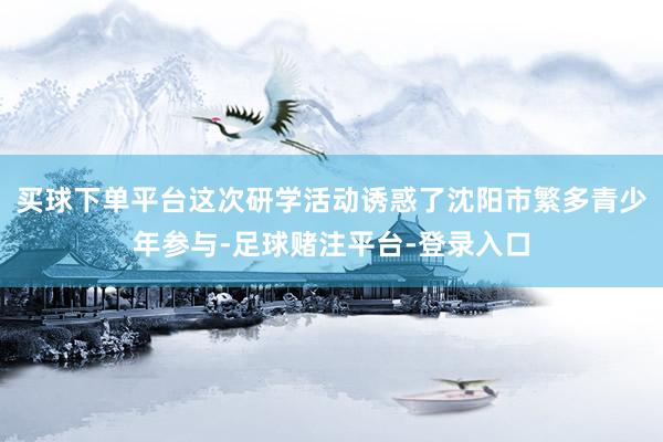 买球下单平台这次研学活动诱惑了沈阳市繁多青少年参与-足球赌注平台-登录入口