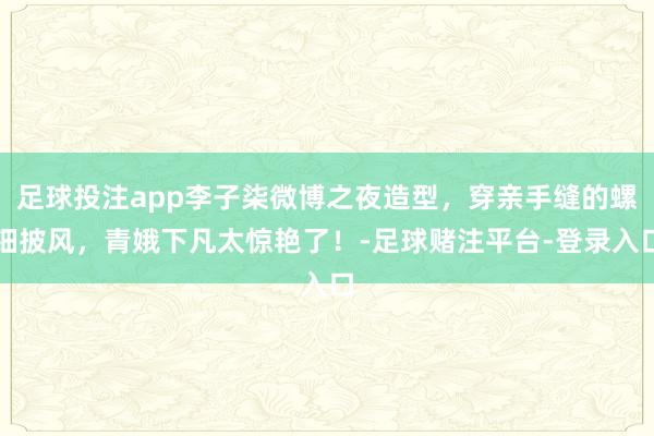 足球投注app李子柒微博之夜造型，穿亲手缝的螺钿披风，青娥下凡太惊艳了！-足球赌注平台-登录入口