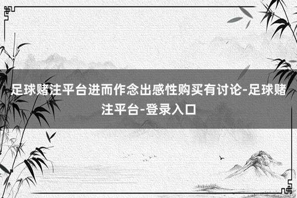 足球赌注平台进而作念出感性购买有讨论-足球赌注平台-登录入口