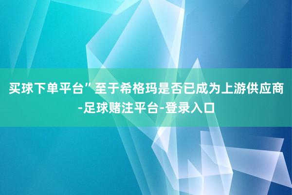 买球下单平台”至于希格玛是否已成为上游供应商-足球赌注平台-登录入口