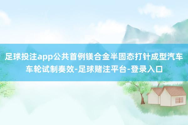 足球投注app公共首例镁合金半固态打针成型汽车车轮试制奏效-足球赌注平台-登录入口