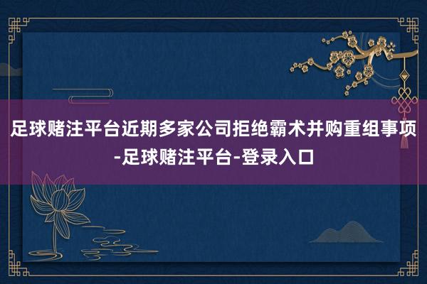 足球赌注平台近期多家公司拒绝霸术并购重组事项-足球赌注平台-登录入口