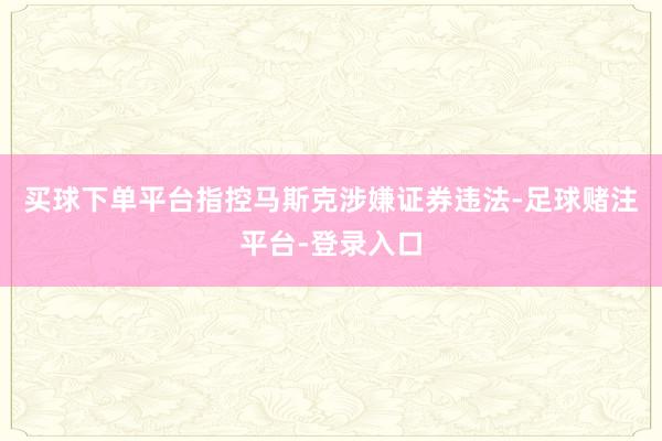 买球下单平台指控马斯克涉嫌证券违法-足球赌注平台-登录入口