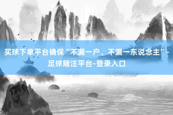 买球下单平台确保“不漏一户、不漏一东说念主”-足球赌注平台-登录入口
