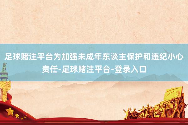 足球赌注平台为加强未成年东谈主保护和违纪小心责任-足球赌注平台-登录入口