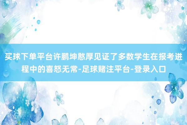买球下单平台许鹏坤憨厚见证了多数学生在报考进程中的喜怒无常-足球赌注平台-登录入口