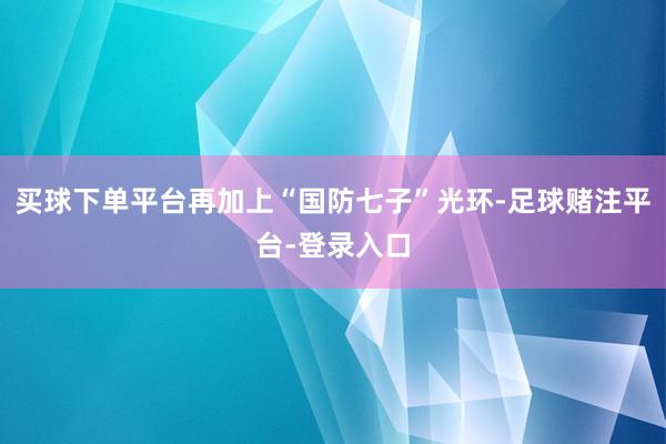 买球下单平台再加上“国防七子”光环-足球赌注平台-登录入口