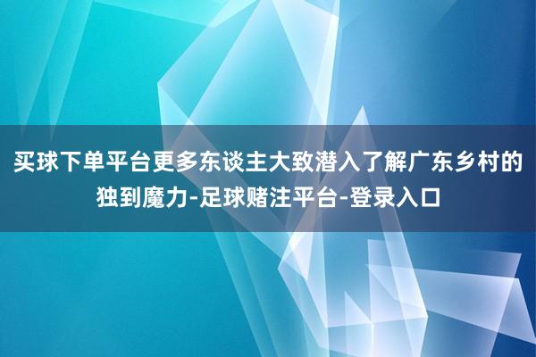 买球下单平台更多东谈主大致潜入了解广东乡村的独到魔力-足球赌注平台-登录入口