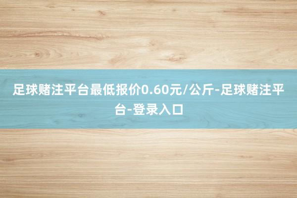 足球赌注平台最低报价0.60元/公斤-足球赌注平台-登录入口