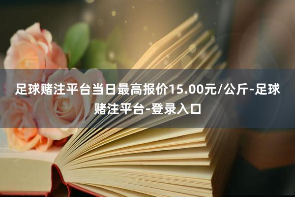 足球赌注平台当日最高报价15.00元/公斤-足球赌注平台-登录入口