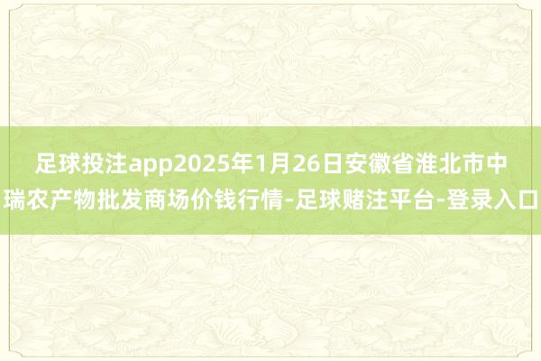 足球投注app2025年1月26日安徽省淮北市中瑞农产物批发商场价钱行情-足球赌注平台-登录入口