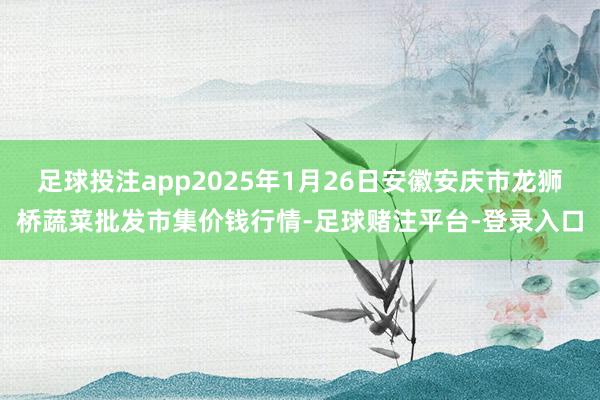 足球投注app2025年1月26日安徽安庆市龙狮桥蔬菜批发市集价钱行情-足球赌注平台-登录入口