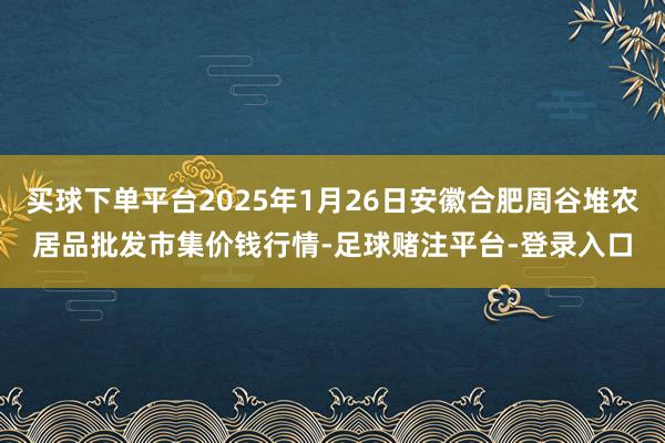 买球下单平台2025年1月26日安徽合肥周谷堆农居品批发市集价钱行情-足球赌注平台-登录入口