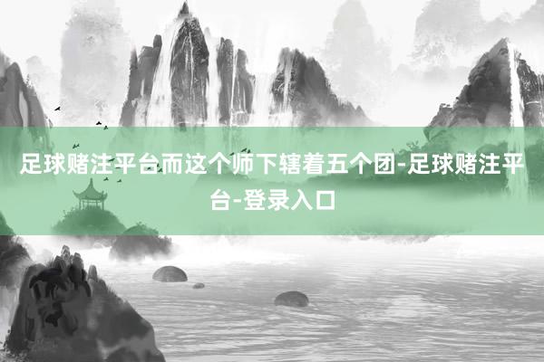 足球赌注平台而这个师下辖着五个团-足球赌注平台-登录入口