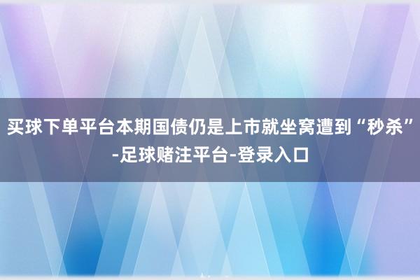 买球下单平台本期国债仍是上市就坐窝遭到“秒杀”-足球赌注平台-登录入口
