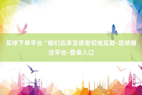 买球下单平台　　“咱们应承至极密切地互助-足球赌注平台-登录入口