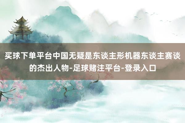 买球下单平台中国无疑是东谈主形机器东谈主赛谈的杰出人物-足球赌注平台-登录入口