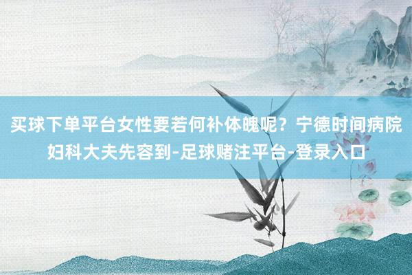 买球下单平台女性要若何补体魄呢？宁德时间病院妇科大夫先容到-足球赌注平台-登录入口