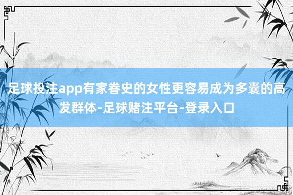 足球投注app有家眷史的女性更容易成为多囊的高发群体-足球赌注平台-登录入口