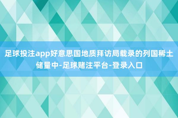 足球投注app好意思国地质拜访局载录的列国稀土储量中-足球赌注平台-登录入口