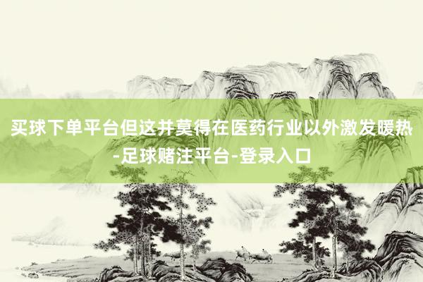 买球下单平台但这并莫得在医药行业以外激发暖热-足球赌注平台-登录入口
