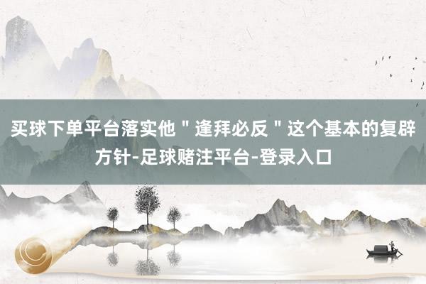 买球下单平台落实他＂逢拜必反＂这个基本的复辟方针-足球赌注平台-登录入口