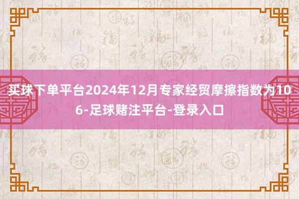 买球下单平台2024年12月专家经贸摩擦指数为106-足球赌注平台-登录入口