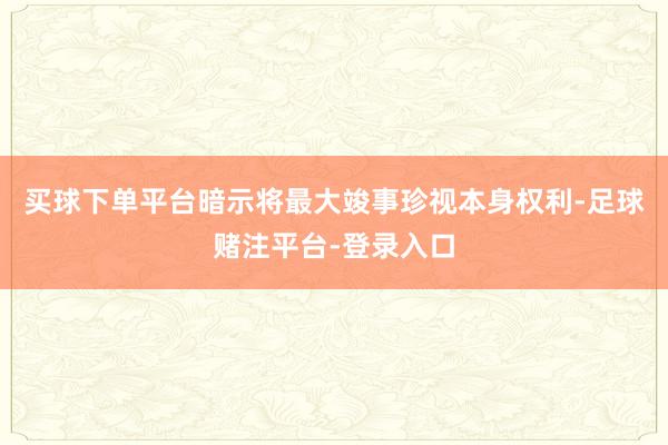 买球下单平台暗示将最大竣事珍视本身权利-足球赌注平台-登录入口