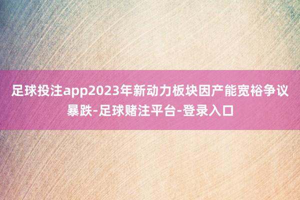 足球投注app2023年新动力板块因产能宽裕争议暴跌-足球赌注平台-登录入口