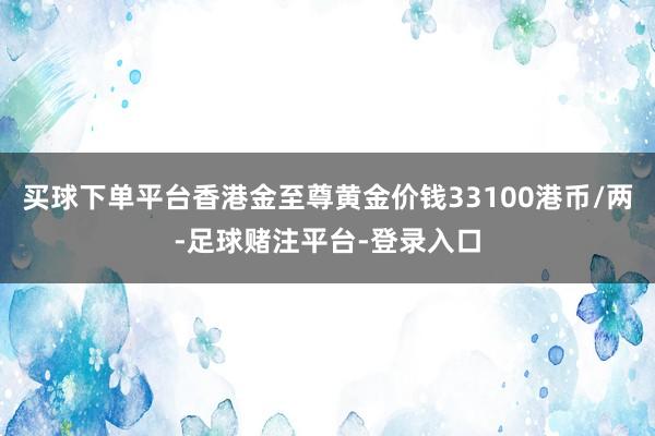 买球下单平台香港金至尊黄金价钱33100港币/两-足球赌注平台-登录入口